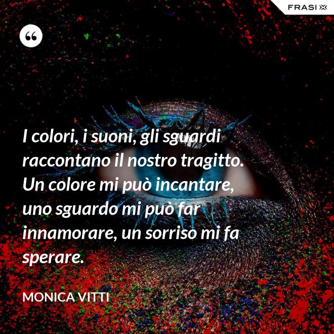 I colori, i suoni, gli sguardi raccontano il nostro tragitto. Un colore mi può incantare, uno sguardo mi può far innamorare, un sorriso mi fa sperare. - Monica Vitti