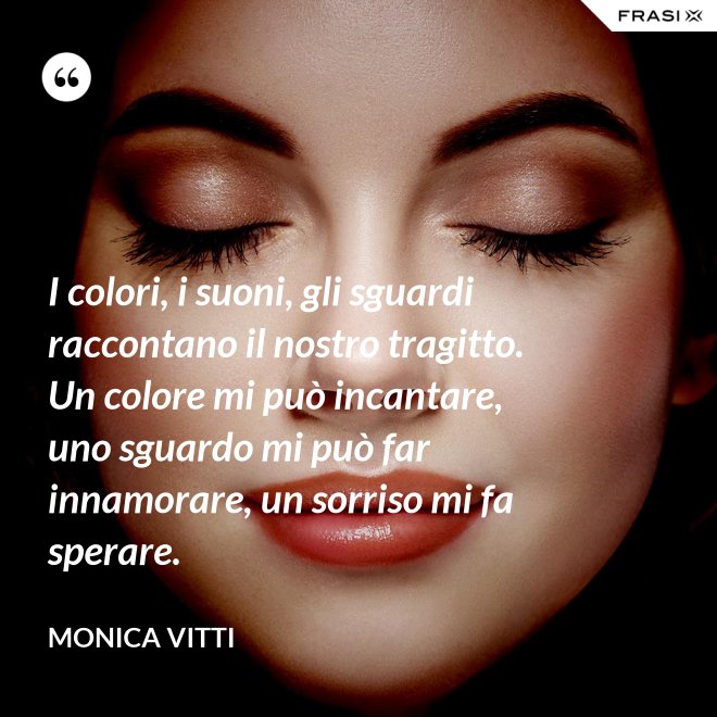 I colori, i suoni, gli sguardi raccontano il nostro tragitto. Un colore mi può incantare, uno sguardo mi può far innamorare, un sorriso mi fa sperare. - Monica Vitti