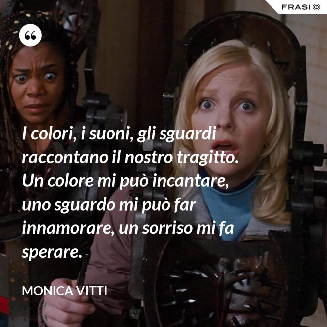 I colori, i suoni, gli sguardi raccontano il nostro tragitto. Un colore mi può incantare, uno sguardo mi può far innamorare, un sorriso mi fa sperare. - Monica Vitti