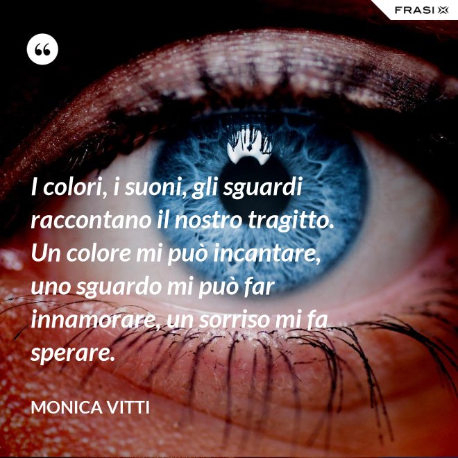 I colori, i suoni, gli sguardi raccontano il nostro tragitto. Un colore mi può incantare, uno sguardo mi può far innamorare, un sorriso mi fa sperare. - Monica Vitti