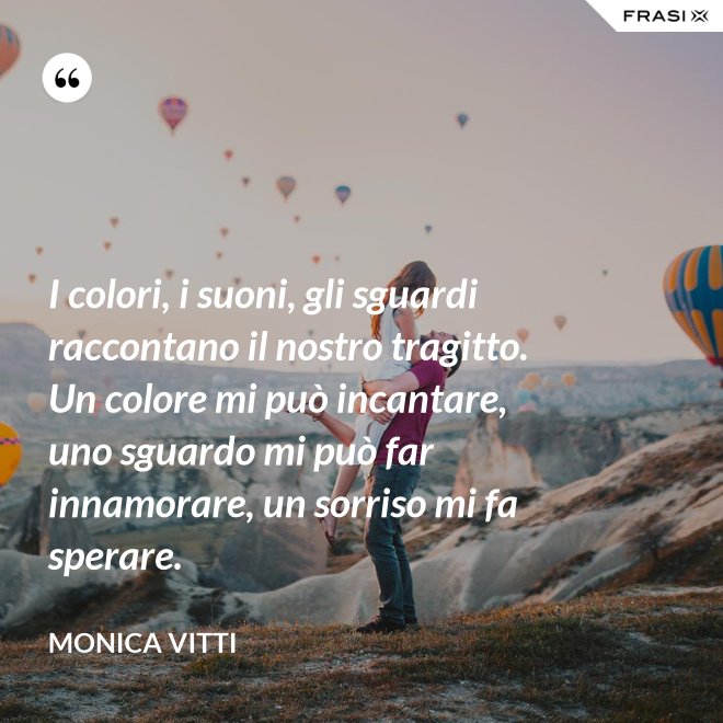I colori, i suoni, gli sguardi raccontano il nostro tragitto. Un colore mi può incantare, uno sguardo mi può far innamorare, un sorriso mi fa sperare. - Monica Vitti