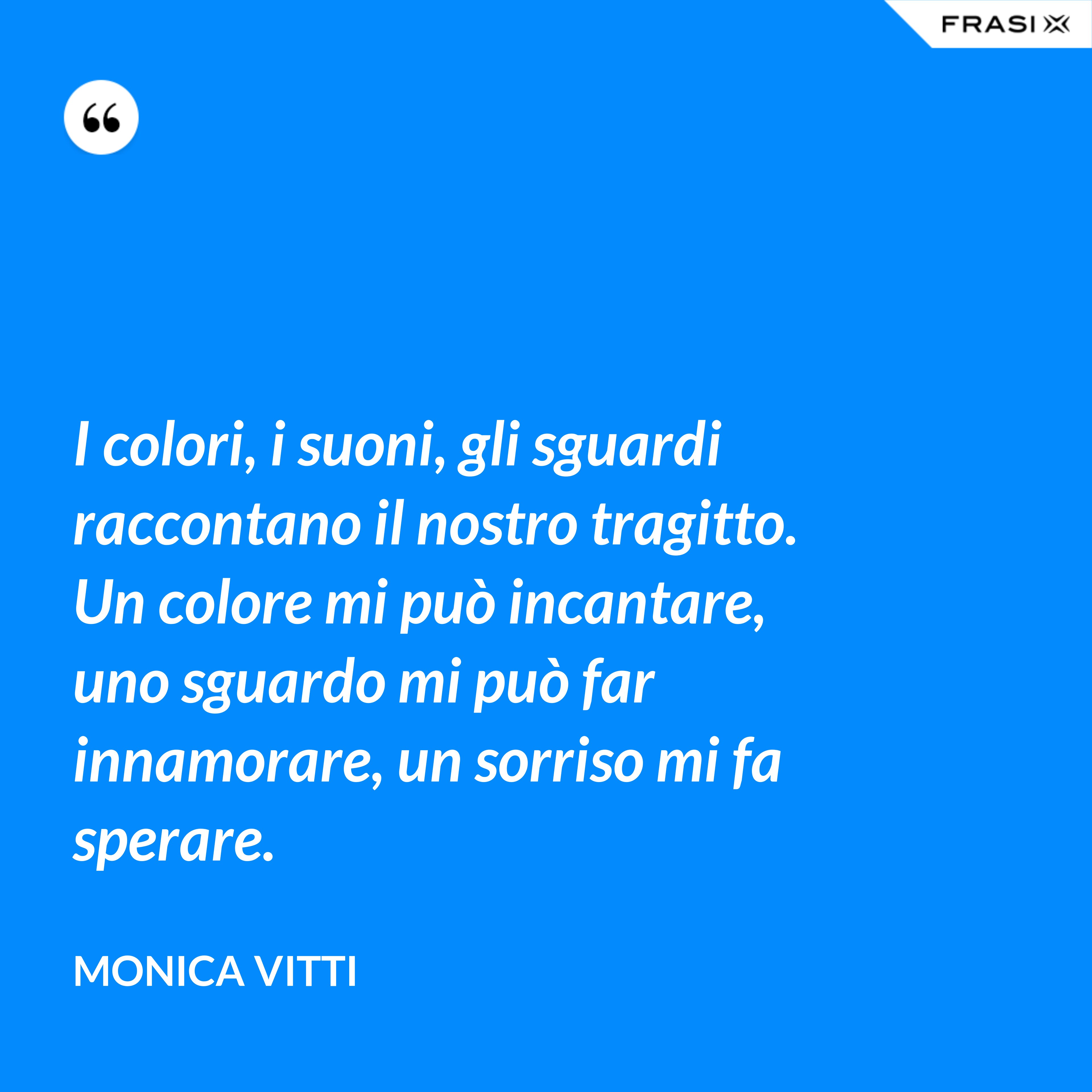 I colori, i suoni, gli sguardi raccontano il nostro tragitto. Un colore mi può incantare, uno sguardo mi può far innamorare, un sorriso mi fa sperare. - Monica Vitti