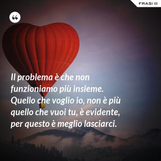 Il problema è che non funzioniamo più insieme. Quello che voglio io, non è più quello che vuoi tu, è evidente, per questo è meglio lasciarci. - Anonimo
