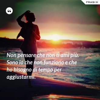 Non pensare che non ti ami più. Sono io che non funziono e che ho bisogno di tempo per aggiustarmi. - Anonimo