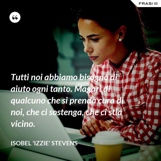 Tutti noi abbiamo bisogno di aiuto ogni tanto. Magari di qualcuno che si prenda cura di noi, che ci sostenga, che ci stia vicino. - Isobel 'Izzie' Stevens