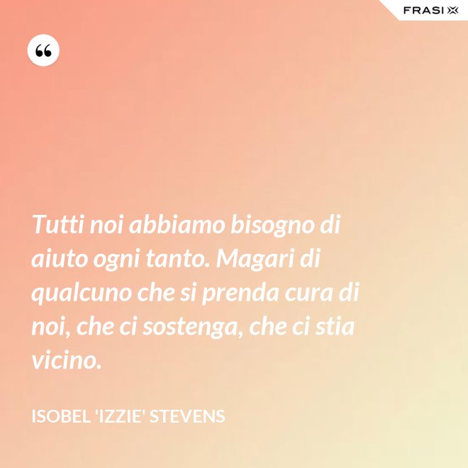 Tutti noi abbiamo bisogno di aiuto ogni tanto. Magari di qualcuno che si prenda cura di noi, che ci sostenga, che ci stia vicino. - Isobel 'Izzie' Stevens
