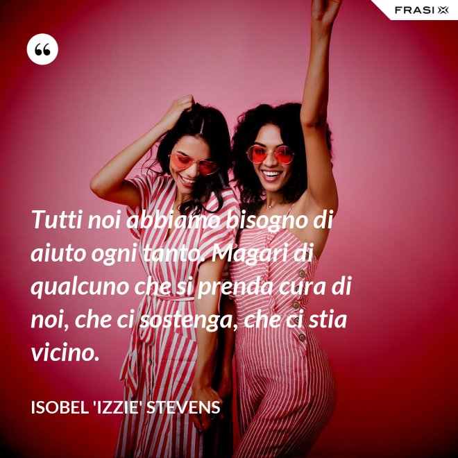Tutti noi abbiamo bisogno di aiuto ogni tanto. Magari di qualcuno che si prenda cura di noi, che ci sostenga, che ci stia vicino. - Isobel 'Izzie' Stevens