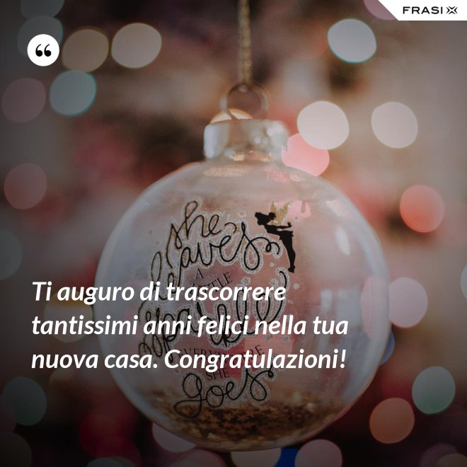 Ti auguro di trascorrere tantissimi anni felici nella tua nuova casa. Congratulazioni! - Anonimo