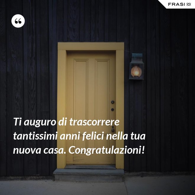 Ti auguro di trascorrere tantissimi anni felici nella tua nuova casa. Congratulazioni! - Anonimo