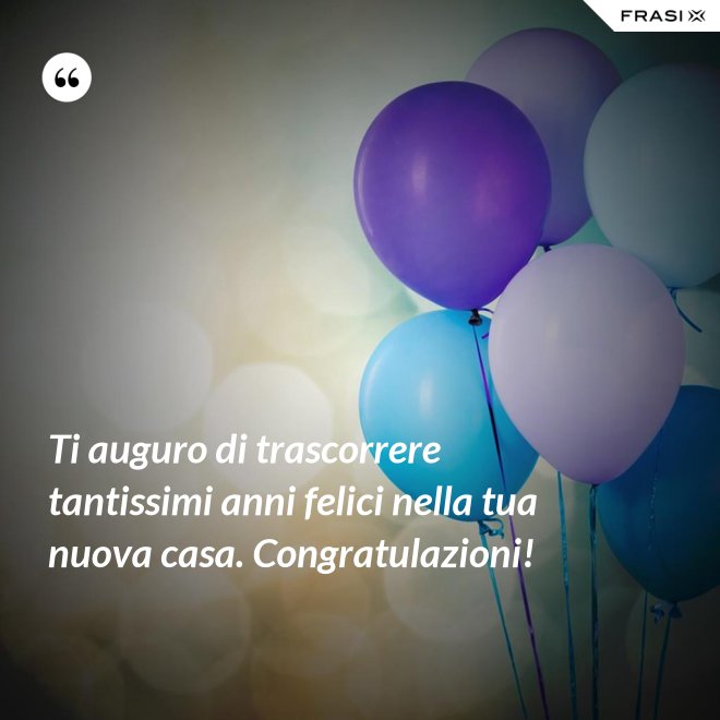Ti auguro di trascorrere tantissimi anni felici nella tua nuova casa. Congratulazioni! - Anonimo