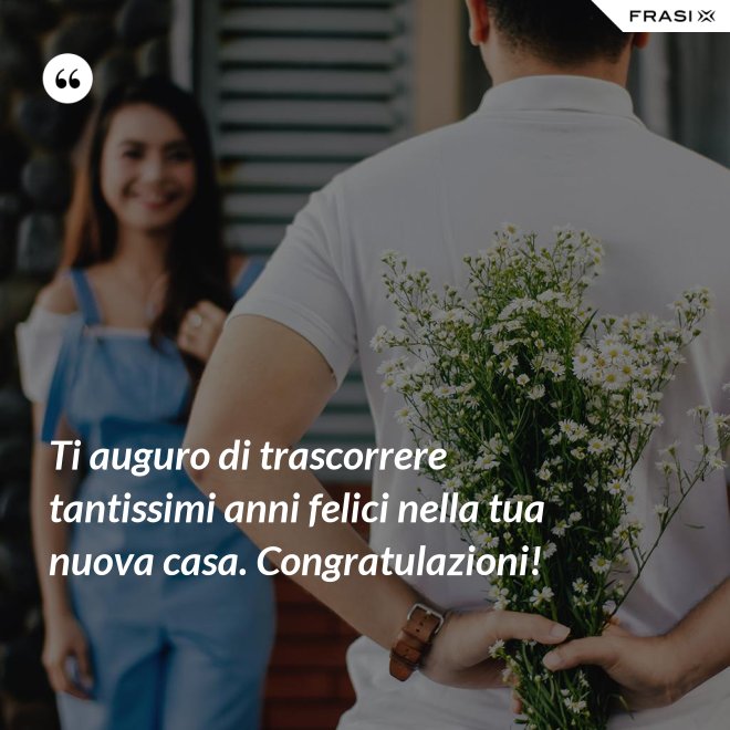 Ti auguro di trascorrere tantissimi anni felici nella tua nuova casa. Congratulazioni! - Anonimo