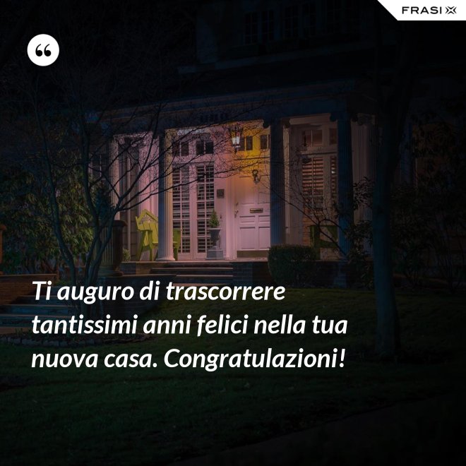Ti auguro di trascorrere tantissimi anni felici nella tua nuova casa. Congratulazioni! - Anonimo