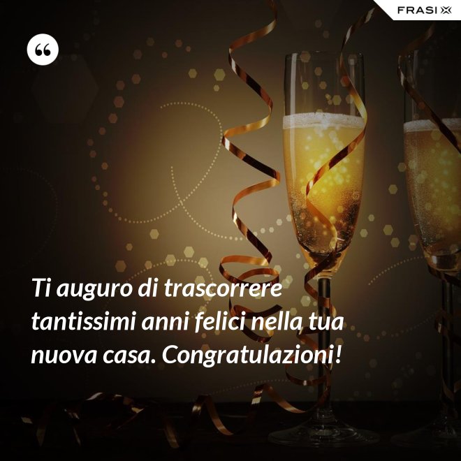 Ti auguro di trascorrere tantissimi anni felici nella tua nuova casa. Congratulazioni! - Anonimo