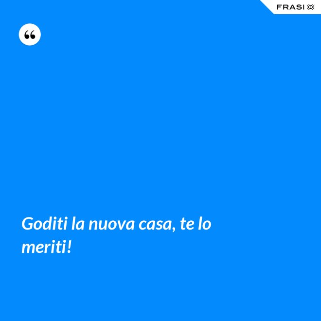 Goditi la nuova casa, te lo meriti! - Anonimo