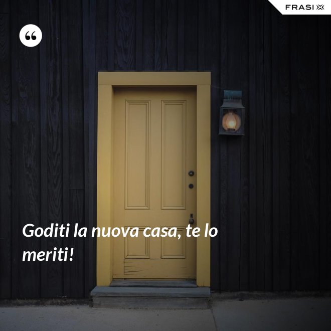 Goditi la nuova casa, te lo meriti! - Anonimo