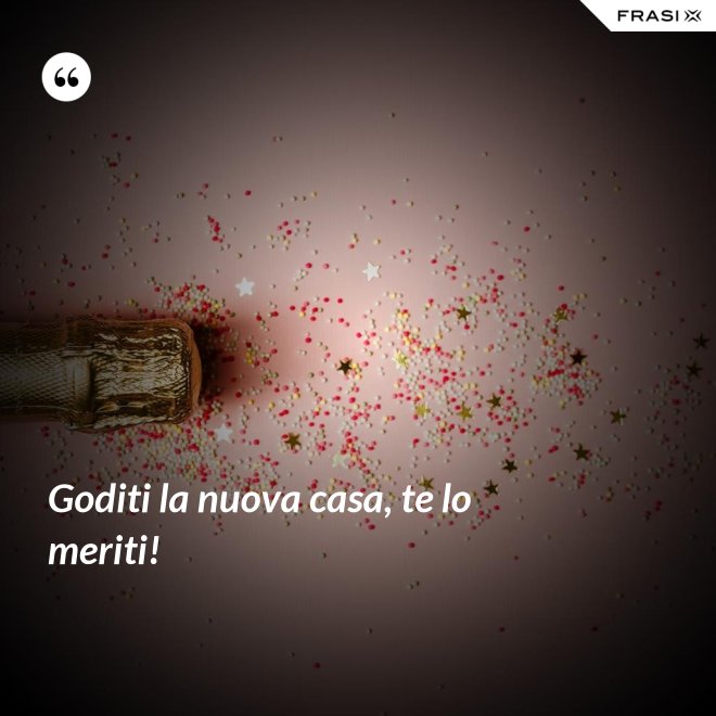 Goditi la nuova casa, te lo meriti! - Anonimo