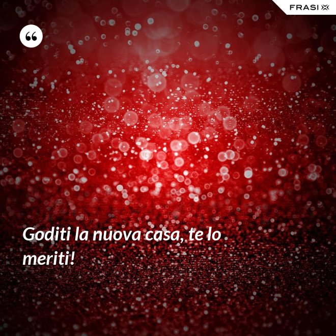 Goditi la nuova casa, te lo meriti! - Anonimo