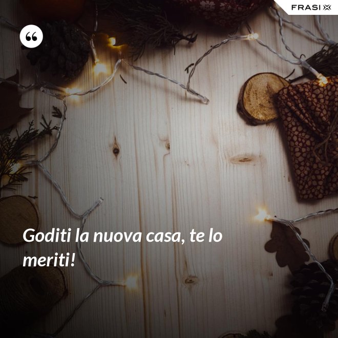 Goditi la nuova casa, te lo meriti! - Anonimo