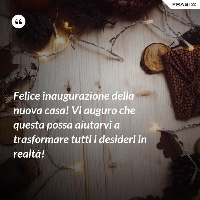 Felice inaugurazione della nuova casa! Vi auguro che questa possa aiutarvi a trasformare tutti i desideri in realtà! - Anonimo
