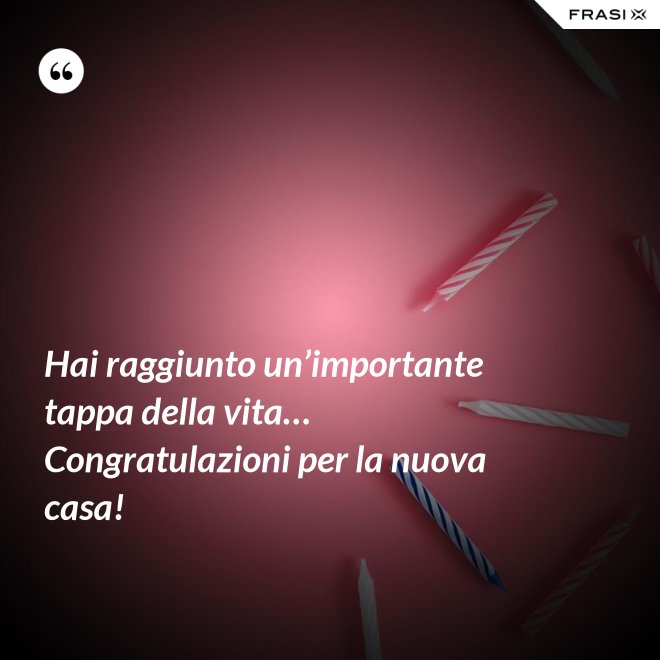 Hai raggiunto un’importante tappa della vita… Congratulazioni per la nuova casa! - Anonimo
