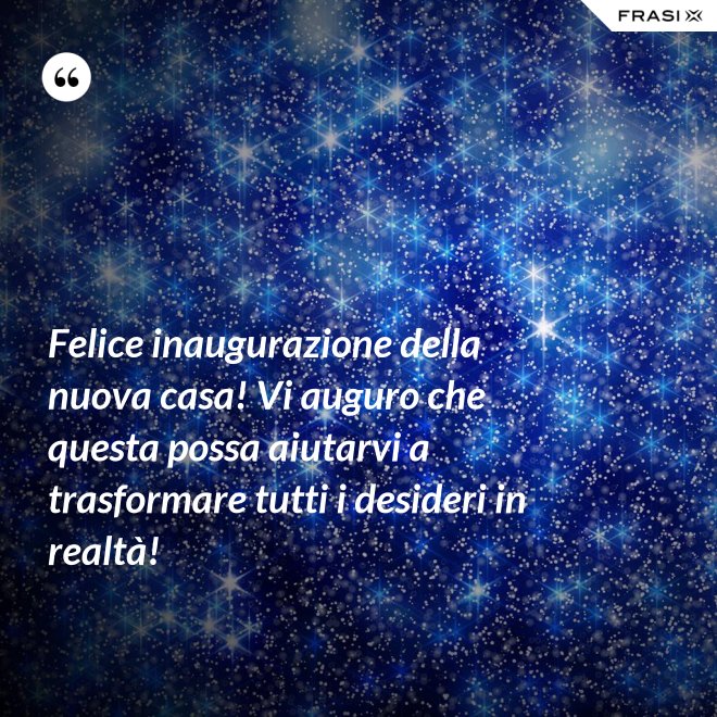 Felice inaugurazione della nuova casa! Vi auguro che questa possa aiutarvi a trasformare tutti i desideri in realtà! - Anonimo