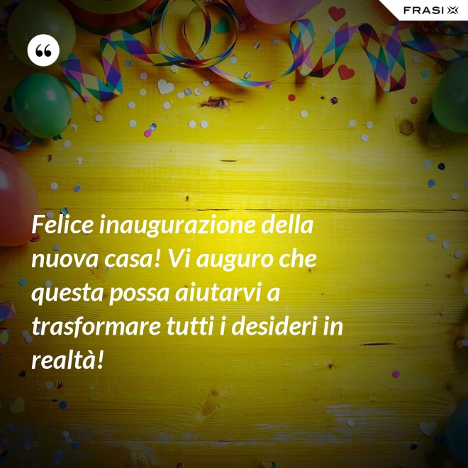 Felice inaugurazione della nuova casa! Vi auguro che questa possa aiutarvi a trasformare tutti i desideri in realtà! - Anonimo