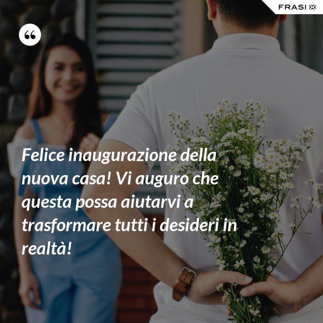 Felice inaugurazione della nuova casa! Vi auguro che questa possa aiutarvi a trasformare tutti i desideri in realtà! - Anonimo