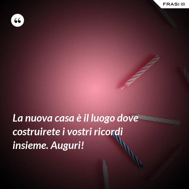La nuova casa è il luogo dove costruirete i vostri ricordi insieme. Auguri! - Anonimo