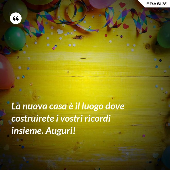 La nuova casa è il luogo dove costruirete i vostri ricordi insieme. Auguri! - Anonimo