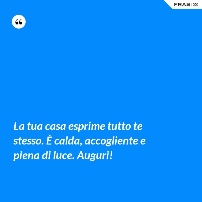 La tua casa esprime tutto te stesso. È calda, accogliente e piena di luce. Auguri! - Anonimo