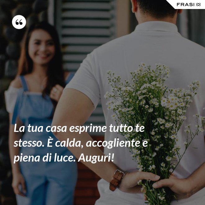 La tua casa esprime tutto te stesso. È calda, accogliente e piena di luce. Auguri! - Anonimo