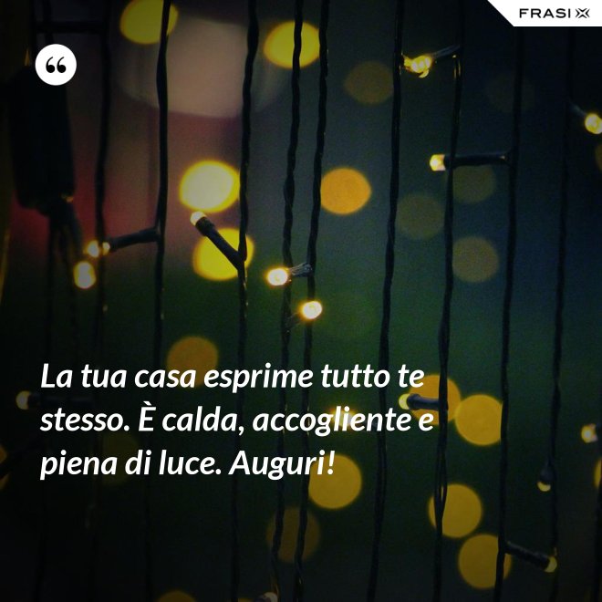La tua casa esprime tutto te stesso. È calda, accogliente e piena di luce. Auguri! - Anonimo