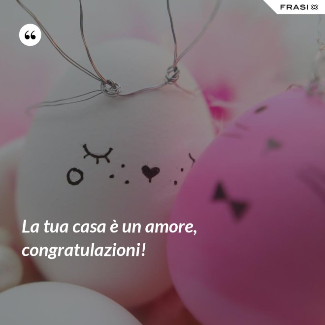 La tua casa è un amore, congratulazioni! - Anonimo