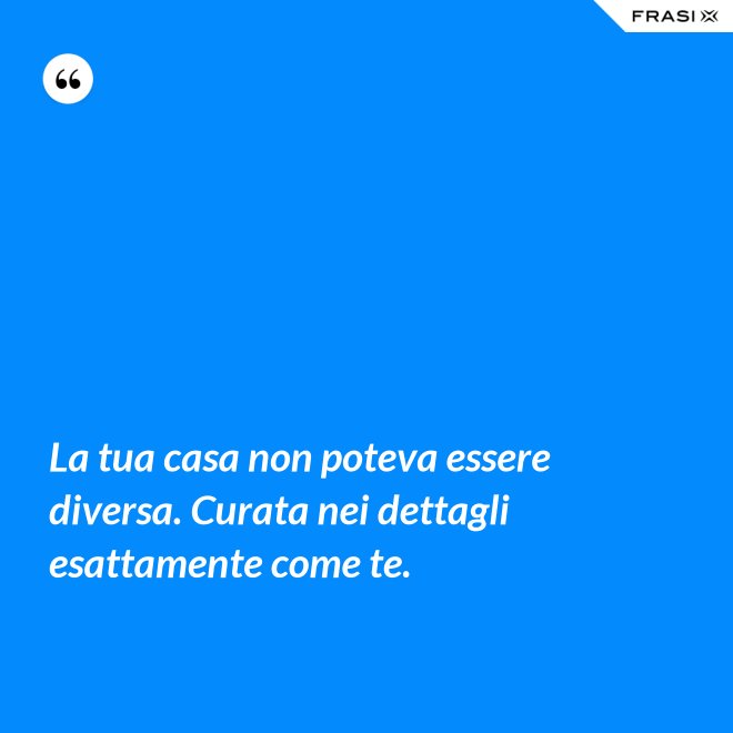 La tua casa non poteva essere diversa. Curata nei dettagli esattamente come te. - Anonimo