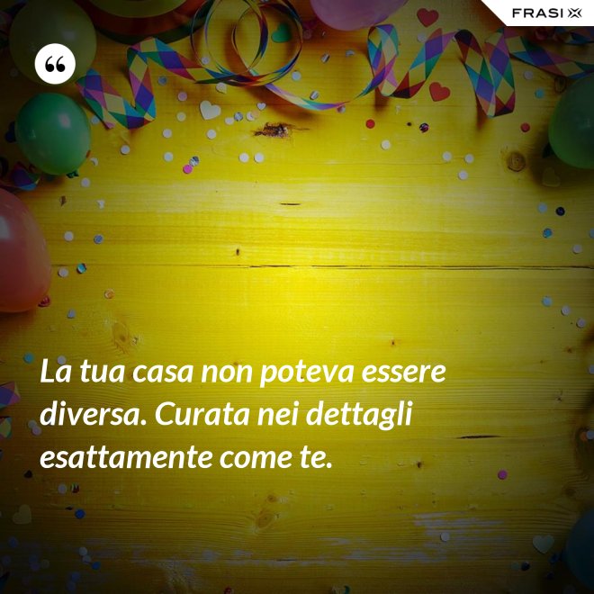 La tua casa non poteva essere diversa. Curata nei dettagli esattamente come te. - Anonimo