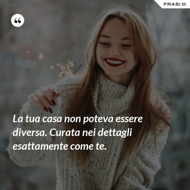 La tua casa non poteva essere diversa. Curata nei dettagli esattamente come te. - Anonimo