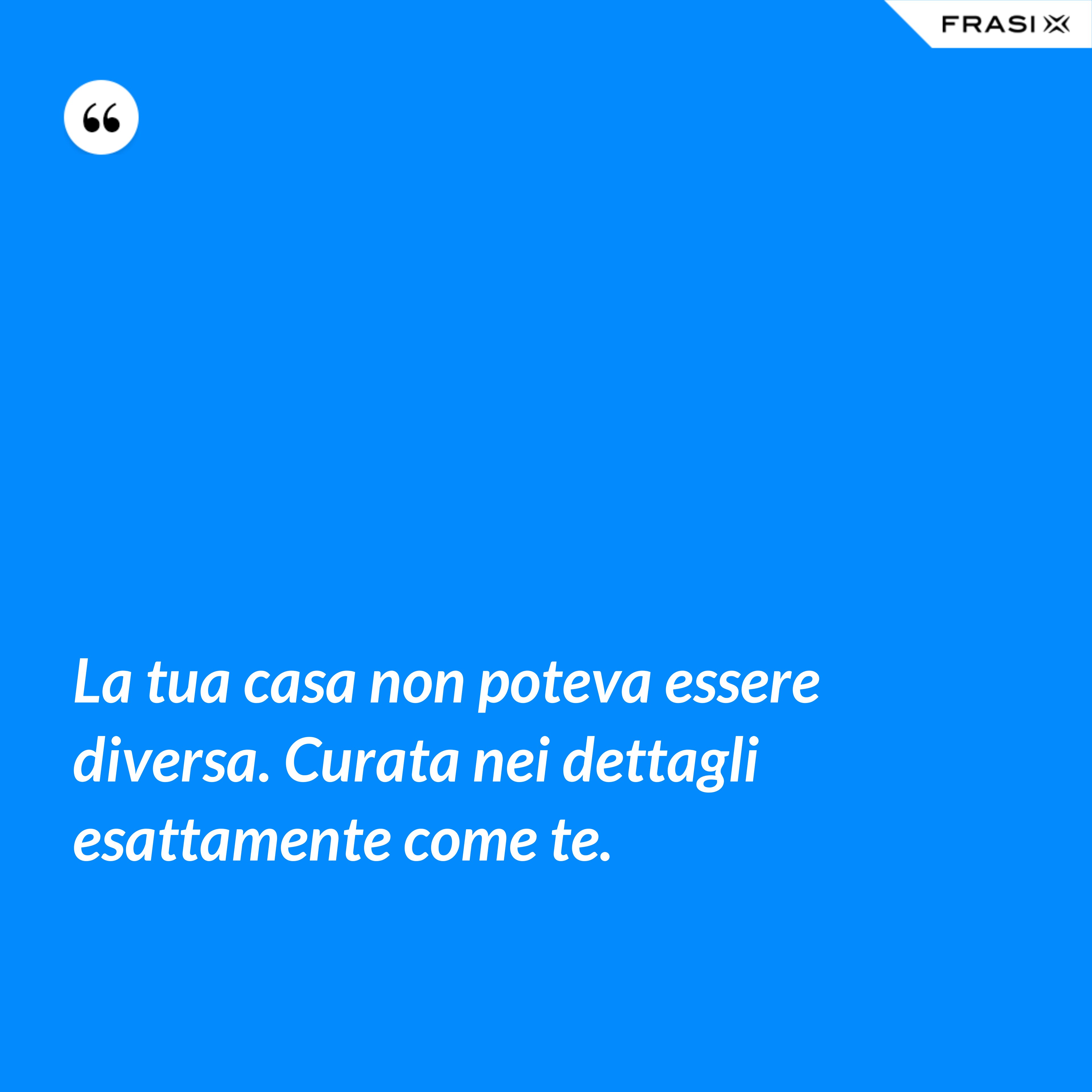 La tua casa non poteva essere diversa. Curata nei dettagli esattamente come te. - Anonimo