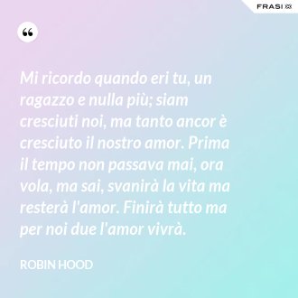 Mi ricordo quando eri tu, un ragazzo e nulla più; siam cresciuti noi, ma tanto ancor è cresciuto il nostro amor. Prima il tempo non passava mai, ora vola, ma sai, svanirà la vita ma resterà l'amor. Finirà tutto ma per noi due l'amor vivrà. - Robin Hood