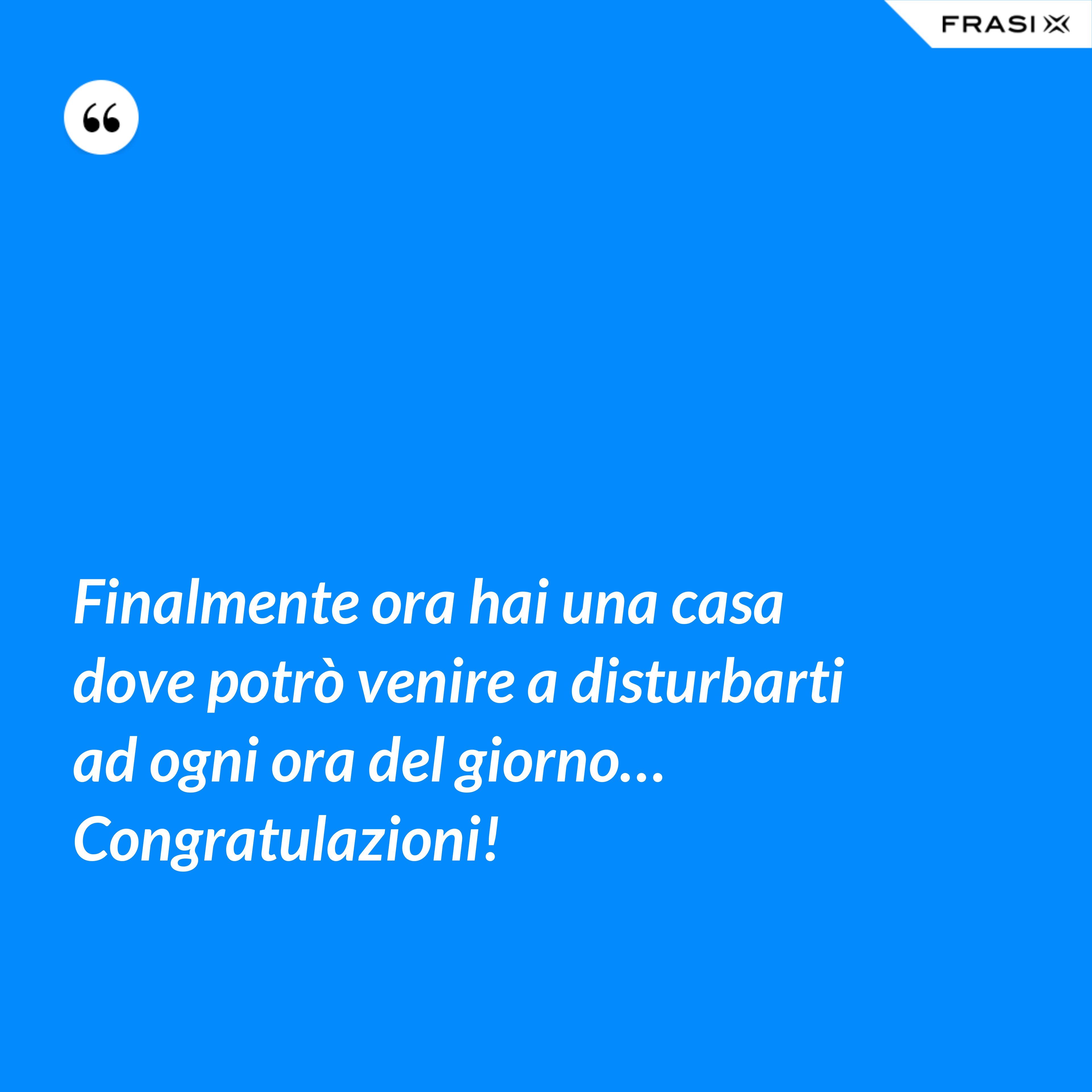 Finalmente ora hai una casa dove potrò venire a disturbarti ad ogni ora del giorno… Congratulazioni! - Anonimo