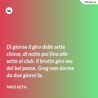 Di giorno il giro delle sette chiese, di notte poi fino alle sette al club. Il brutto giro ma del bel paese. Greg non dorme da due giorni fa. - M¥ss Keta