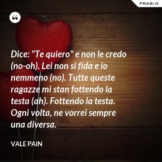 Dice: "Te quiero" e non le credo (no-oh). Lei non si fida e io nemmeno (no). Tutte queste ragazze mi stan fottendo la testa (ah). Fottendo la testa. Ogni volta, ne vorrei sempre una diversa. - Vale Pain