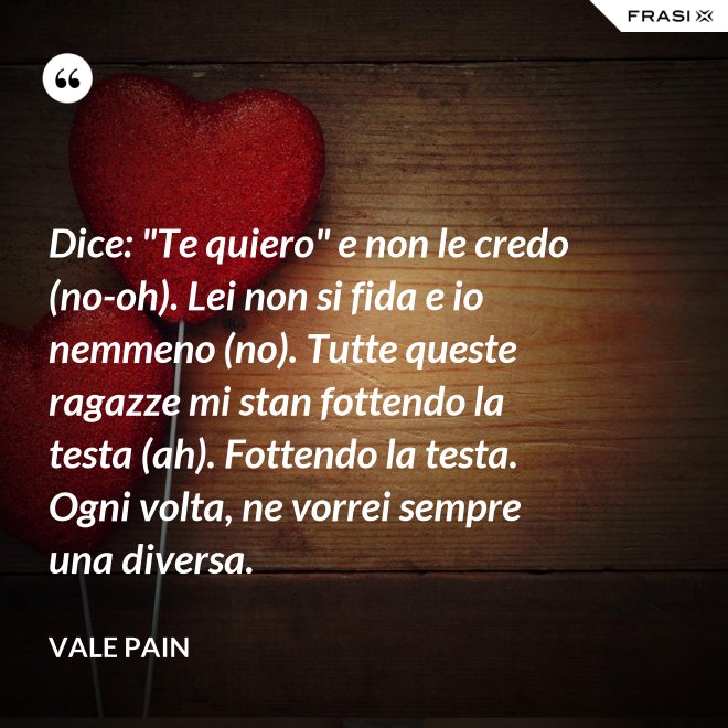 Dice: "Te quiero" e non le credo (no-oh). Lei non si fida e io nemmeno (no). Tutte queste ragazze mi stan fottendo la testa (ah). Fottendo la testa. Ogni volta, ne vorrei sempre una diversa. - Vale Pain