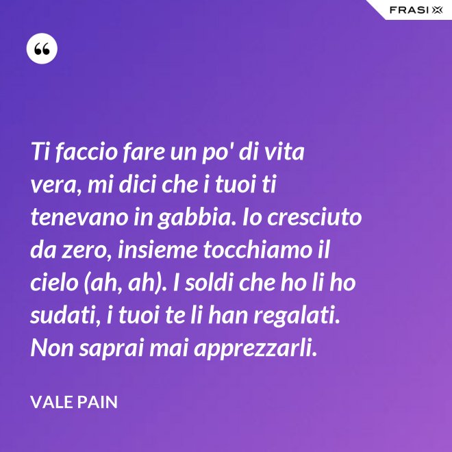 Ti faccio fare un po' di vita vera, mi dici che i tuoi ti tenevano in gabbia. Io cresciuto da zero, insieme tocchiamo il cielo (ah, ah). I soldi che ho li ho sudati, i tuoi te li han regalati. Non saprai mai apprezzarli. - Vale Pain