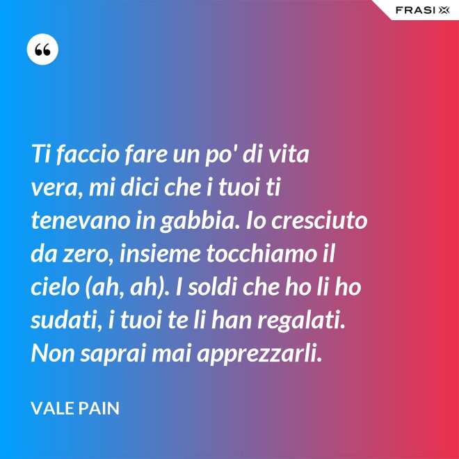 Ti faccio fare un po' di vita vera, mi dici che i tuoi ti tenevano in gabbia. Io cresciuto da zero, insieme tocchiamo il cielo (ah, ah). I soldi che ho li ho sudati, i tuoi te li han regalati. Non saprai mai apprezzarli. - Vale Pain