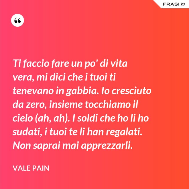 Ti faccio fare un po' di vita vera, mi dici che i tuoi ti tenevano in gabbia. Io cresciuto da zero, insieme tocchiamo il cielo (ah, ah). I soldi che ho li ho sudati, i tuoi te li han regalati. Non saprai mai apprezzarli. - Vale Pain