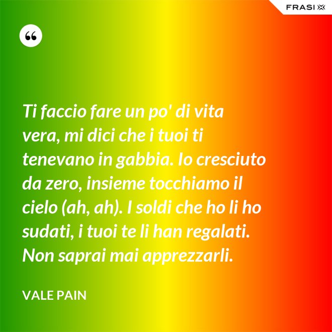 Ti faccio fare un po' di vita vera, mi dici che i tuoi ti tenevano in gabbia. Io cresciuto da zero, insieme tocchiamo il cielo (ah, ah). I soldi che ho li ho sudati, i tuoi te li han regalati. Non saprai mai apprezzarli. - Vale Pain