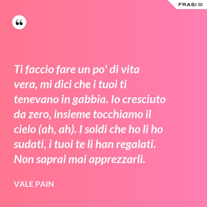 Ti faccio fare un po' di vita vera, mi dici che i tuoi ti tenevano in gabbia. Io cresciuto da zero, insieme tocchiamo il cielo (ah, ah). I soldi che ho li ho sudati, i tuoi te li han regalati. Non saprai mai apprezzarli. - Vale Pain