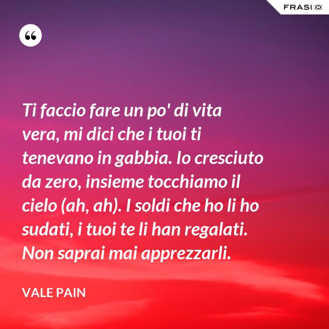 Ti faccio fare un po' di vita vera, mi dici che i tuoi ti tenevano in gabbia. Io cresciuto da zero, insieme tocchiamo il cielo (ah, ah). I soldi che ho li ho sudati, i tuoi te li han regalati. Non saprai mai apprezzarli. - Vale Pain
