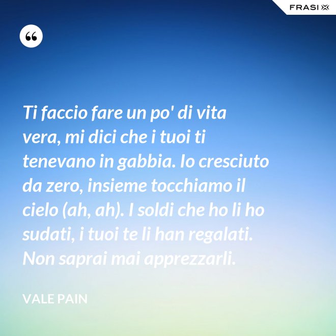 Ti faccio fare un po' di vita vera, mi dici che i tuoi ti tenevano in gabbia. Io cresciuto da zero, insieme tocchiamo il cielo (ah, ah). I soldi che ho li ho sudati, i tuoi te li han regalati. Non saprai mai apprezzarli. - Vale Pain