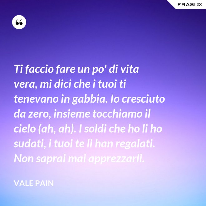 Ti faccio fare un po' di vita vera, mi dici che i tuoi ti tenevano in gabbia. Io cresciuto da zero, insieme tocchiamo il cielo (ah, ah). I soldi che ho li ho sudati, i tuoi te li han regalati. Non saprai mai apprezzarli. - Vale Pain